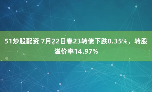 51炒股配资 7月22日春23转债下跌0.35%，转股溢价率14.97%