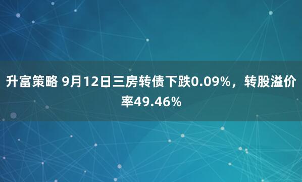 升富策略 9月12日三房转债下跌0.09%，转股溢价率49.46%