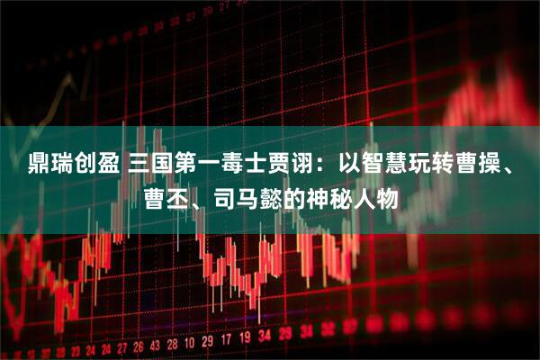 鼎瑞创盈 三国第一毒士贾诩：以智慧玩转曹操、曹丕、司马懿的神秘人物