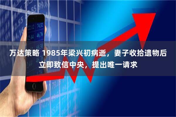 万达策略 1985年梁兴初病逝，妻子收拾遗物后立即致信中央，提出唯一请求